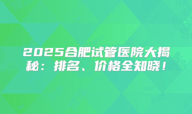 2025合肥试管医院大揭秘：排名、价格全知晓！