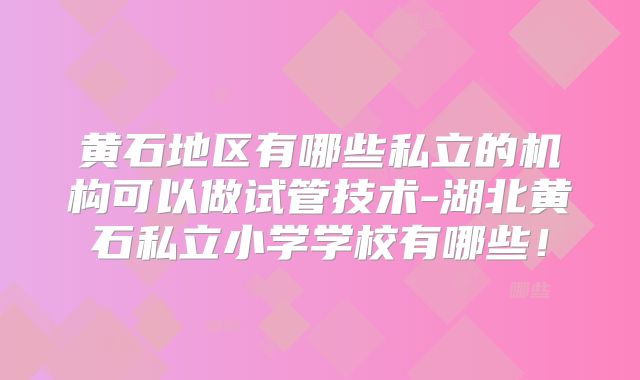 黄石地区有哪些私立的机构可以做试管技术-湖北黄石私立小学学校有哪些！