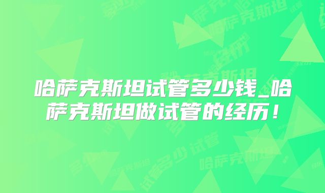哈萨克斯坦试管多少钱_哈萨克斯坦做试管的经历！