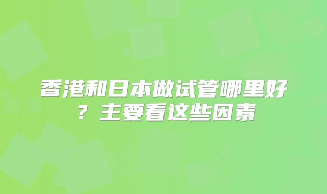香港和日本做试管哪里好？主要看这些因素