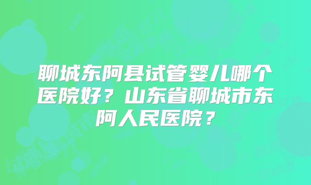 聊城东阿县试管婴儿哪个医院好？山东省聊城市东阿人民医院？