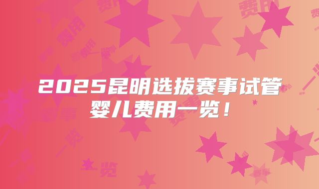 2025昆明选拔赛事试管婴儿费用一览！