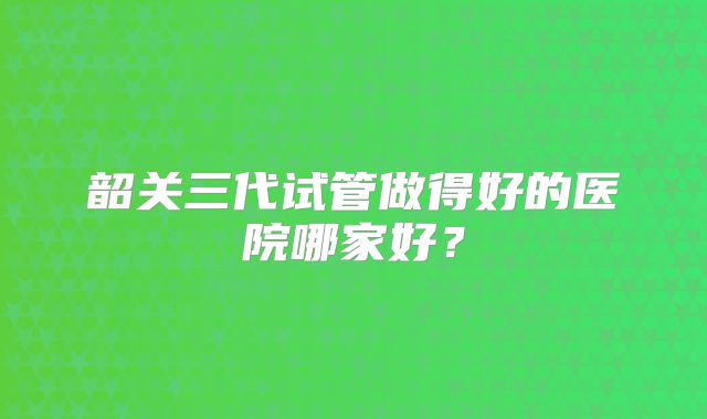 韶关三代试管做得好的医院哪家好？