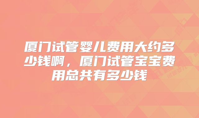 厦门试管婴儿费用大约多少钱啊,厦门试管宝宝费用总共有多少钱