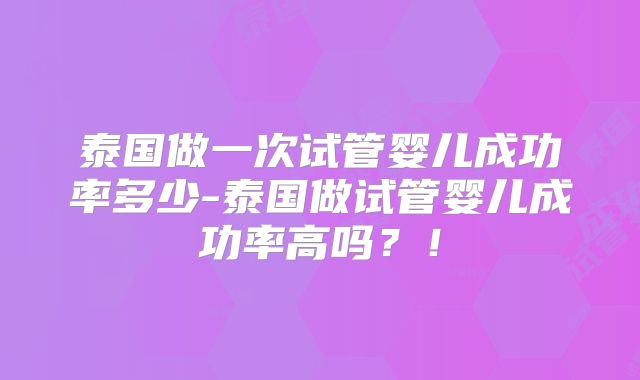 泰国做一次试管婴儿成功率多少-泰国做试管婴儿成功率高吗？！