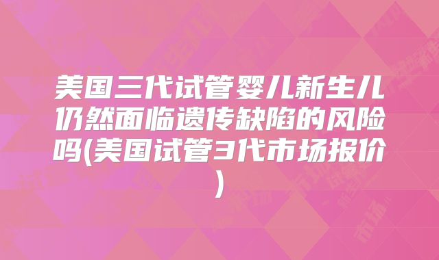 美国三代试管婴儿新生儿仍然面临遗传缺陷的风险吗(美国试管3代市场报价)