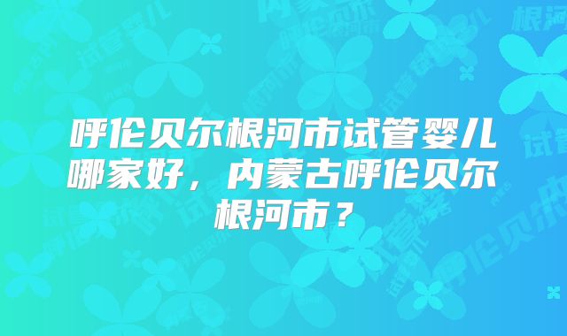 呼伦贝尔根河市试管婴儿哪家好，内蒙古呼伦贝尔根河市？