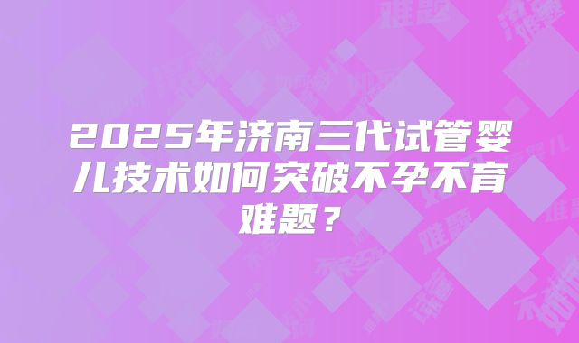 2025年济南三代试管婴儿技术如何突破不孕不育难题？
