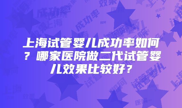 上海试管婴儿成功率如何？哪家医院做二代试管婴儿效果比较好？