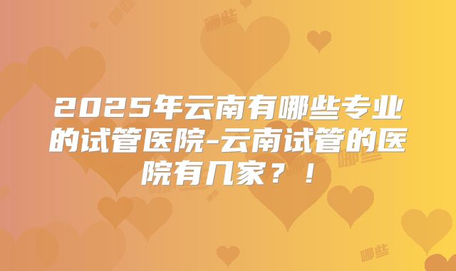 2025年云南有哪些专业的试管医院-云南试管的医院有几家？！