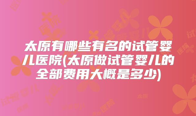 太原有哪些有名的试管婴儿医院(太原做试管婴儿的全部费用大概是多少)
