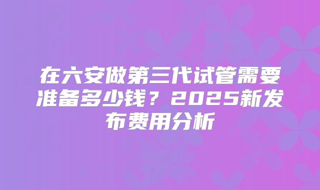 在六安做第三代试管需要准备多少钱?2025新发布费用分析
