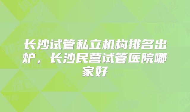 长沙试管私立机构排名出炉，长沙民营试管医院哪家好