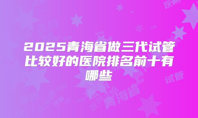2025青海省做三代试管比较好的医院排名前十有哪些