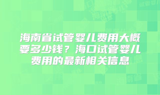 海南省试管婴儿费用大概要多少钱?海口试管婴儿费用的最新相关信息