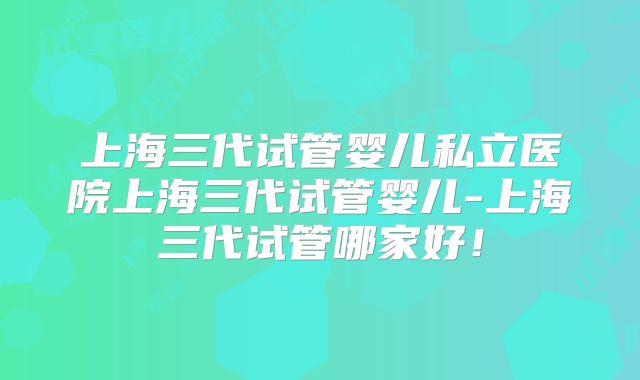 上海三代试管婴儿私立医院上海三代试管婴儿-上海三代试管哪家好！
