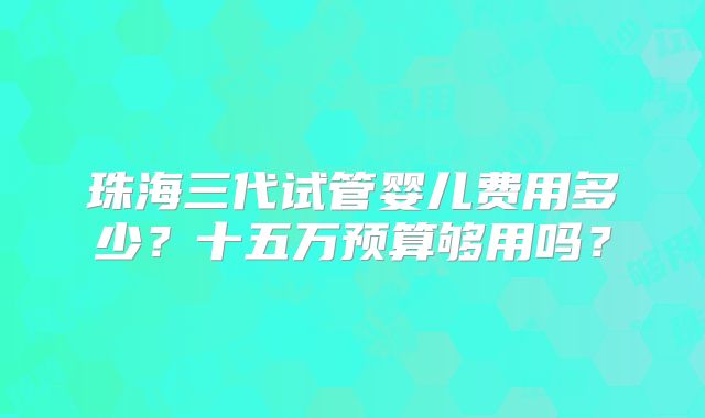 珠海三代试管婴儿费用多少?十五万预算够用吗?
