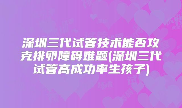 深圳三代试管技术能否攻克排卵障碍难题(深圳三代试管高成功率生孩子)
