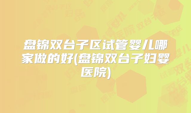 盘锦双台子区试管婴儿哪家做的好(盘锦双台子妇婴医院)