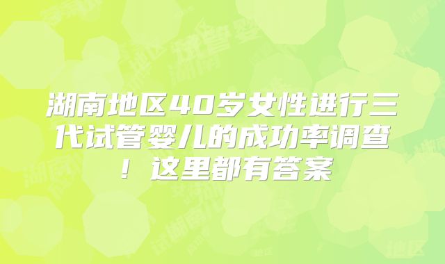 湖南地区40岁女性进行三代试管婴儿的成功率调查!这里都有答案