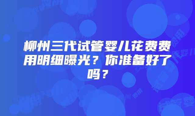 柳州三代试管婴儿花费费用明细曝光？你准备好了吗？