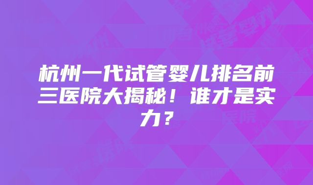 杭州一代试管婴儿排名前三医院大揭秘！谁才是实力？