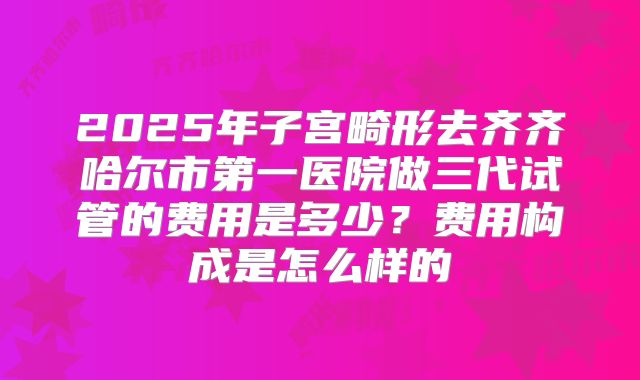 2025年子宫畸形去齐齐哈尔市第一医院做三代试管的费用是多少？费用构成是怎么样的