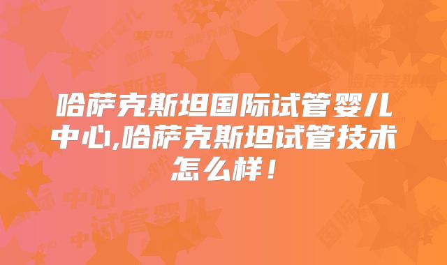 哈萨克斯坦国际试管婴儿中心,哈萨克斯坦试管技术怎么样！