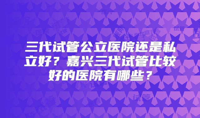 三代试管公立医院还是私立好？嘉兴三代试管比较好的医院有哪些？