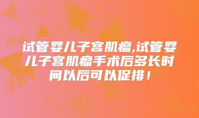 试管婴儿子宫肌瘤,试管婴儿子宫肌瘤手术后多长时间以后可以促排！