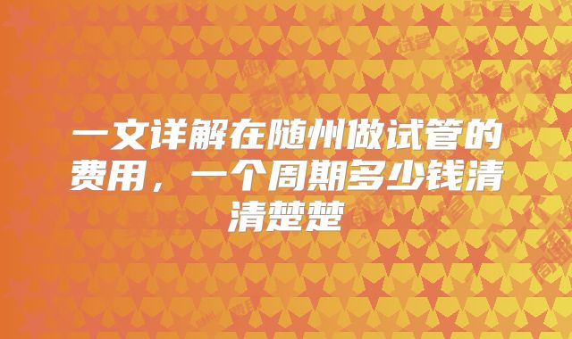 一文详解在随州做试管的费用,一个周期多少钱清清楚楚