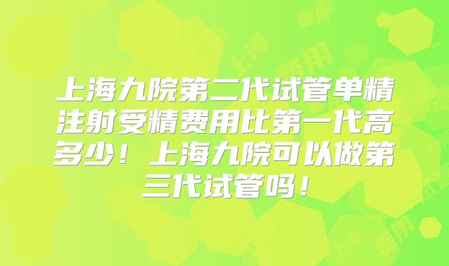 上海九院第二代试管单精注射受精费用比第一代高多少！上海九院可以做第三代试管吗！