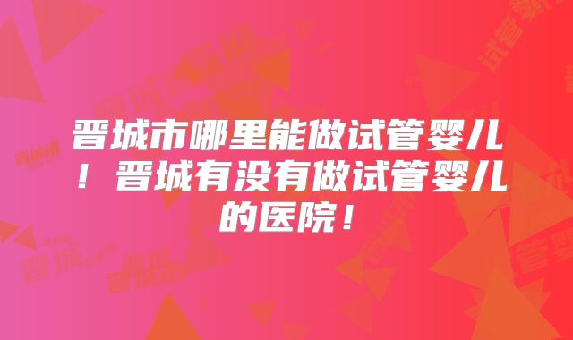 晋城市哪里能做试管婴儿!晋城有没有做试管婴儿的医院!