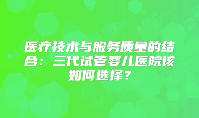 医疗技术与服务质量的结合：三代试管婴儿医院该如何选择？