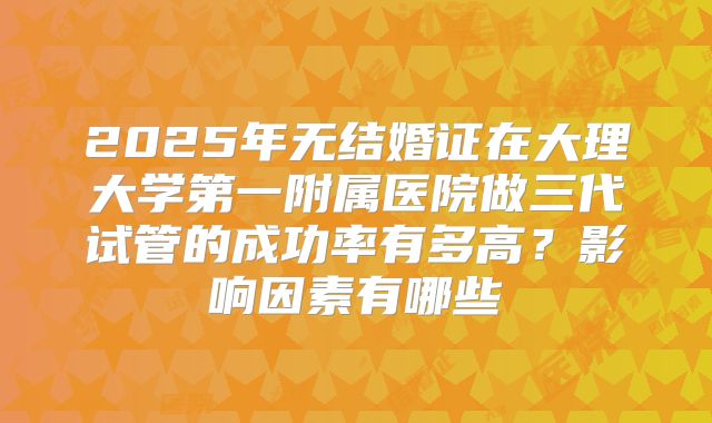 2025年无结婚证在大理大学第一附属医院做三代试管的成功率有多高？影响因素有哪些