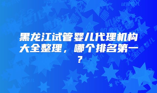 黑龙江试管婴儿代理机构大全整理，哪个排名第一？