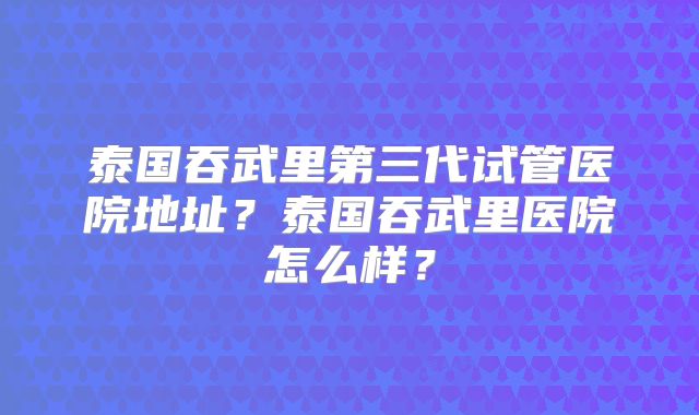 泰国吞武里第三代试管医院地址？泰国吞武里医院怎么样？