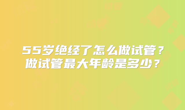 55岁绝经了怎么做试管？做试管最大年龄是多少？