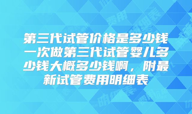 第三代试管价格是多少钱一次做第三代试管婴儿多少钱大概多少钱啊，附最新试管费用明细表