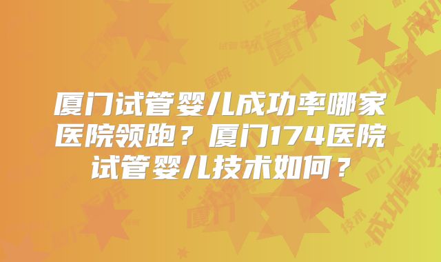 厦门试管婴儿成功率哪家医院领跑？厦门174医院试管婴儿技术如何？