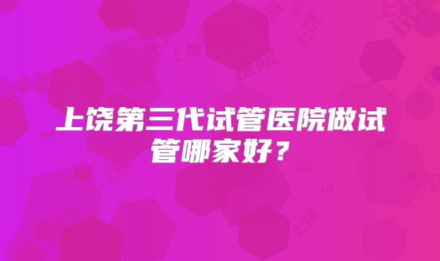上饶第三代试管医院做试管哪家好？