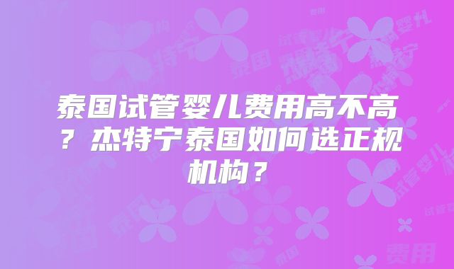 泰国试管婴儿费用高不高？杰特宁泰国如何选正规机构？