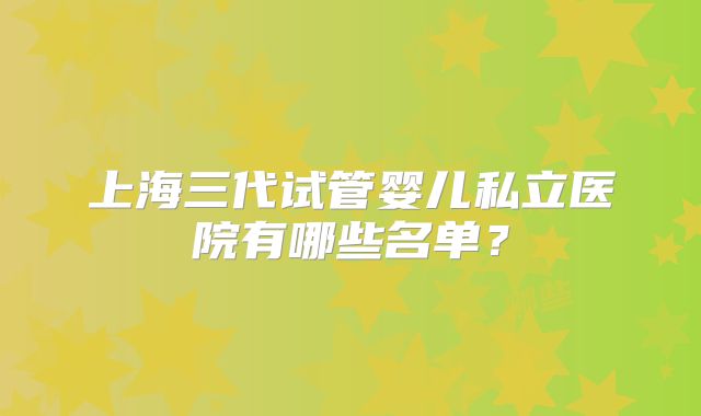 上海三代试管婴儿私立医院有哪些名单?