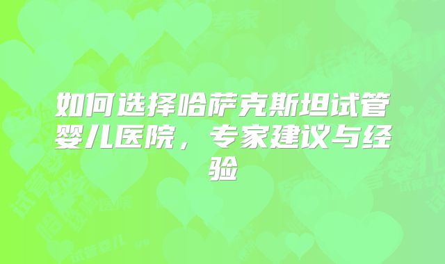 如何选择哈萨克斯坦试管婴儿医院，专家建议与经验