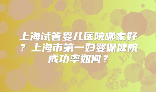 上海试管婴儿医院哪家好？上海市第一妇婴保健院成功率如何？