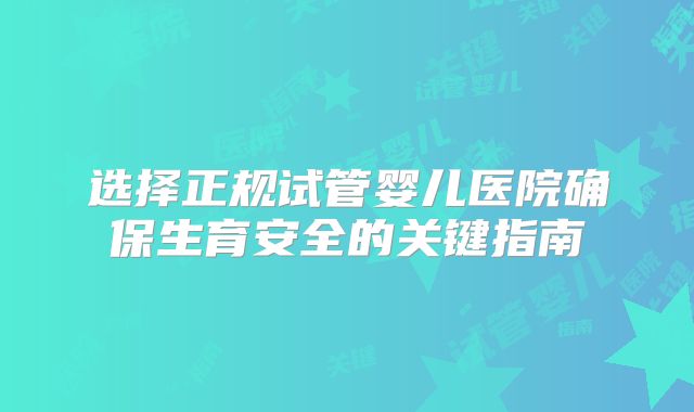 选择正规试管婴儿医院确保生育安全的关键指南