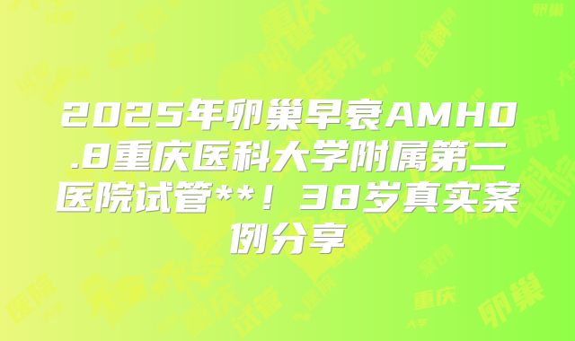 2025年卵巢早衰AMH0.8重庆医科大学附属第二医院试管**！38岁真实案例分享