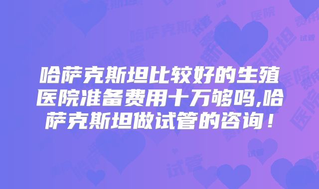 哈萨克斯坦比较好的生殖医院准备费用十万够吗,哈萨克斯坦做试管的咨询！
