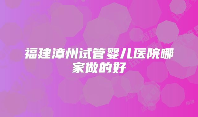福建漳州试管婴儿医院哪家做的好