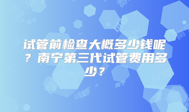 试管前检查大概多少钱呢？南宁第三代试管费用多少？